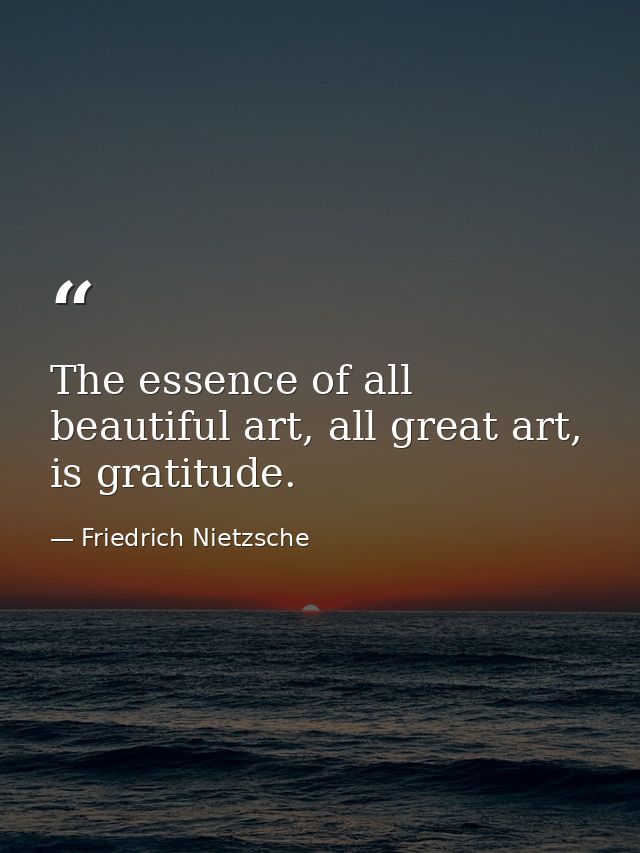 The essence of all beautiful art, all great art, is gratitude. — Friedrich Nietzsche