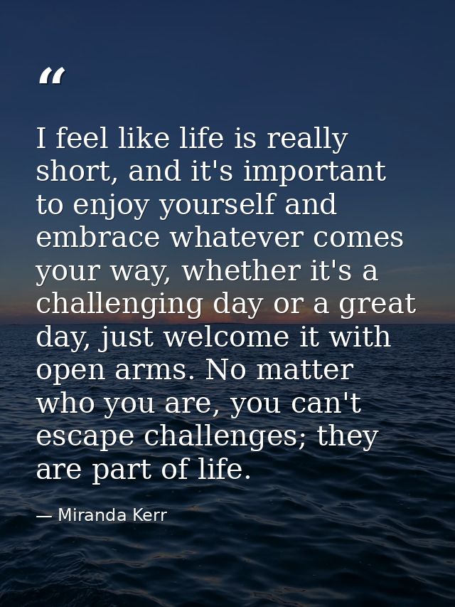 I feel like life is really short, and it's important to enjoy yourself and embrace whatever comes your way, whether it's — Miranda Kerr
