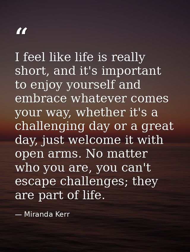 I feel like life is really short, and it's important to enjoy yourself and embrace whatever comes your way, whether it's — Miranda Kerr