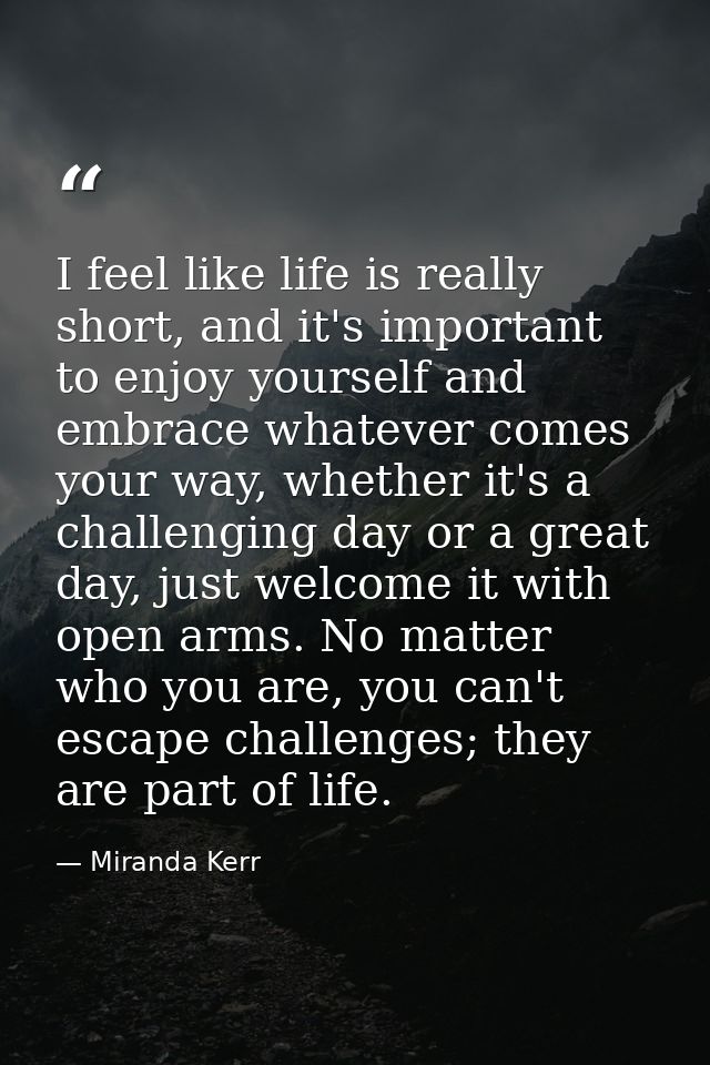 I feel like life is really short, and it's important to enjoy yourself and embrace whatever comes your way, whether it's — Miranda Kerr