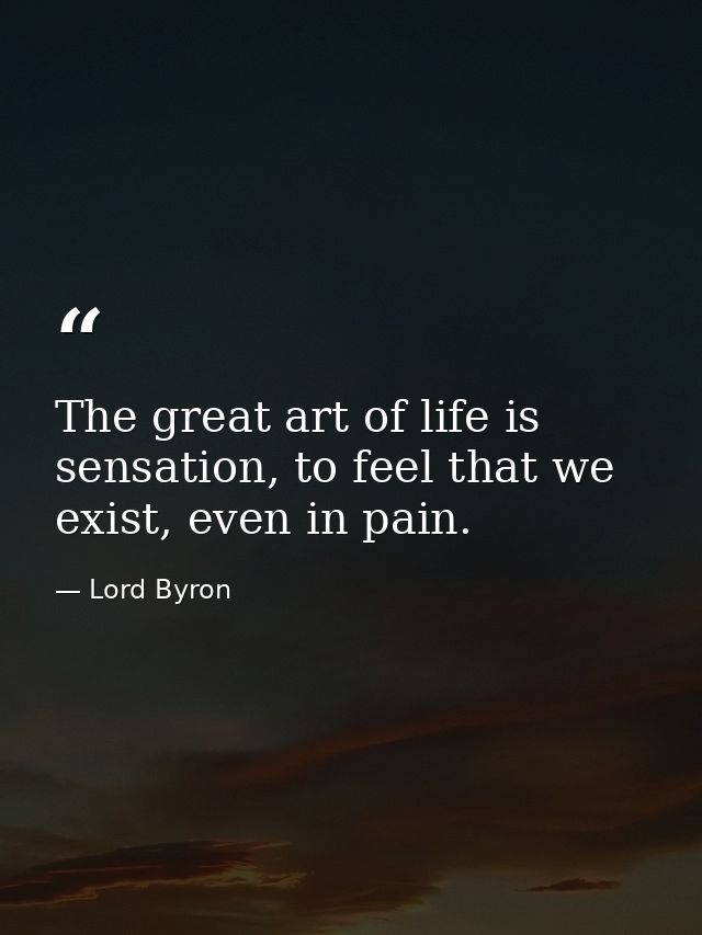 The great art of life is sensation, to feel that we exist, even in pain. — Lord Byron