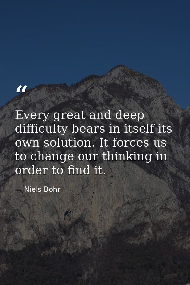 Every great and deep difficulty bears in itself its own solution. It forces us to change our thinking in order to find i — Niels Bohr