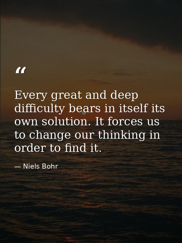 Every great and deep difficulty bears in itself its own solution. It forces us to change our thinking in order to find i — Niels Bohr