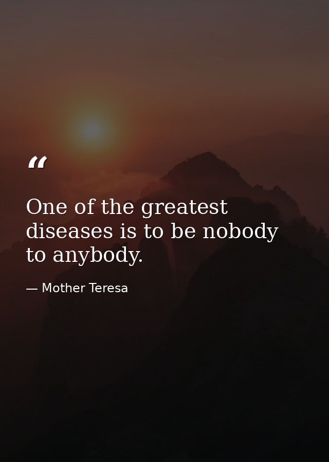 One of the greatest diseases is to be nobody to anybody. — Mother Teresa