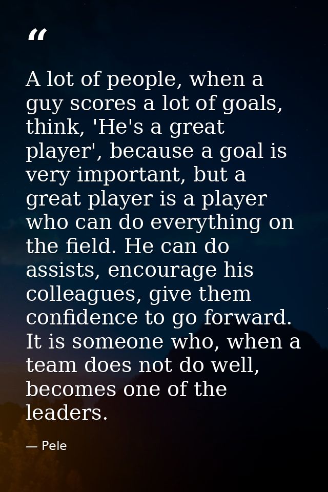 A lot of people, when a guy scores a lot of goals, think, 'He's a great player', because a goal is very important, but a — Pele