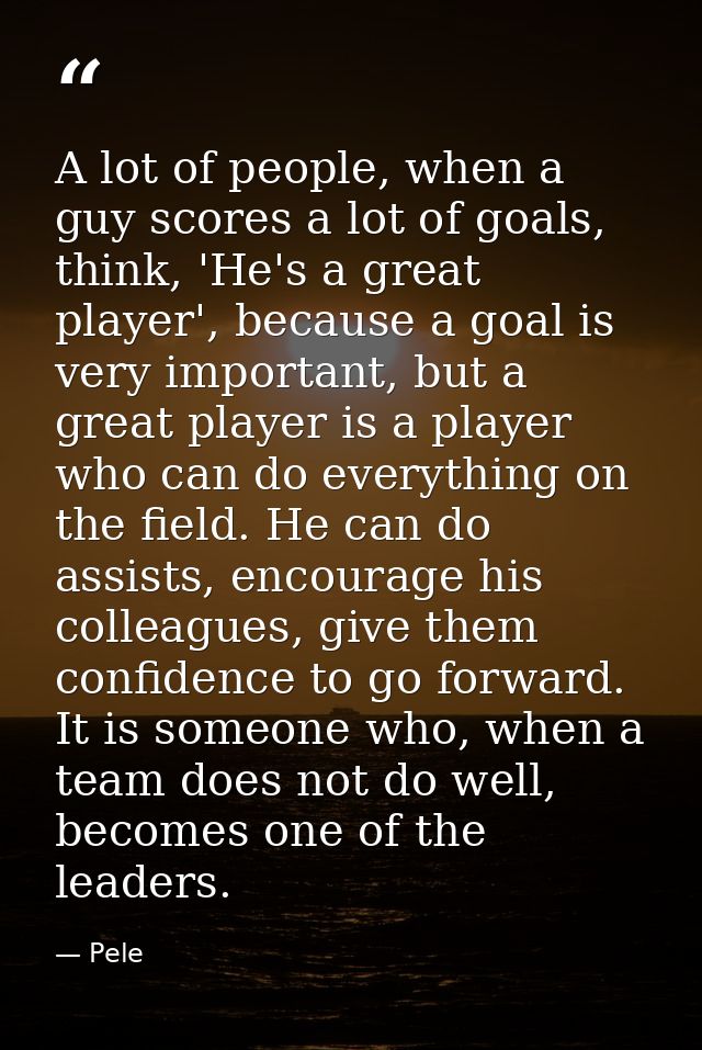 A lot of people, when a guy scores a lot of goals, think, 'He's a great player', because a goal is very important, but a — Pele