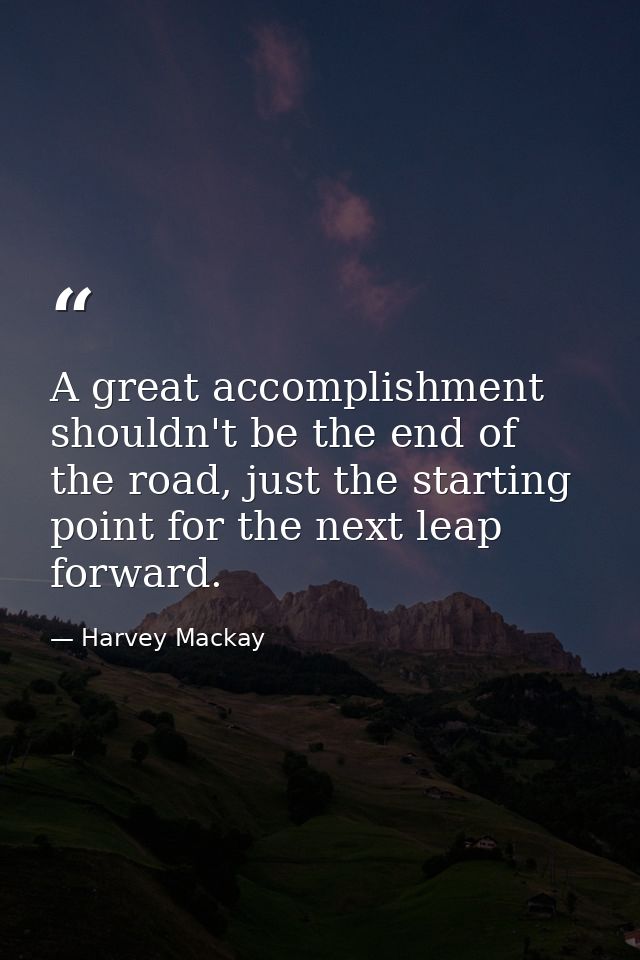 A great accomplishment shouldn't be the end of the road, just the starting point for the next leap forward. — Harvey Mackay