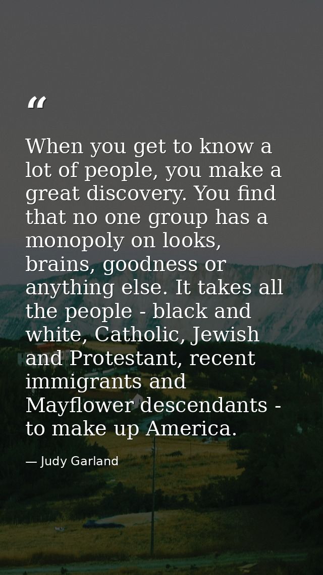When you get to know a lot of people, you make a great discovery. You find that no one group has a monopoly on looks, br — Judy Garland