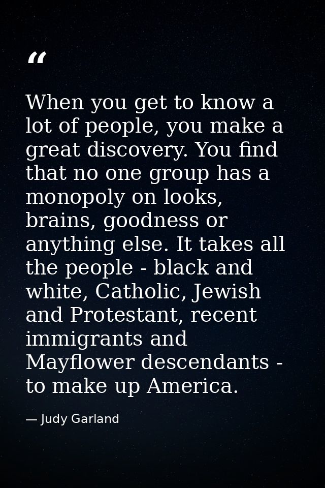 When you get to know a lot of people, you make a great discovery. You find that no one group has a monopoly on looks, br — Judy Garland