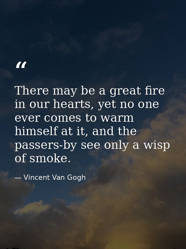 There may be a great fire in our hearts, yet no one ever comes to warm himself at it, and the passers-by see only a wisp — Vincent Van Gogh