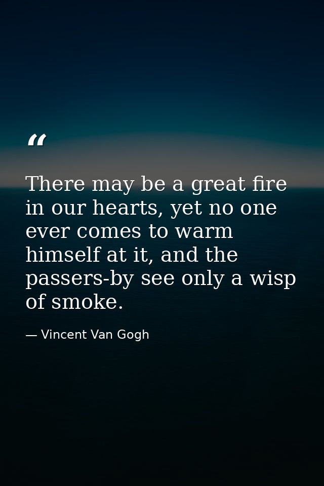 There may be a great fire in our hearts, yet no one ever comes to warm himself at it, and the passers-by see only a wisp — Vincent Van Gogh