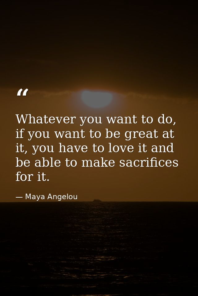 Whatever you want to do, if you want to be great at it, you have to love it and be able to make sacrifices for it. — Maya Angelou