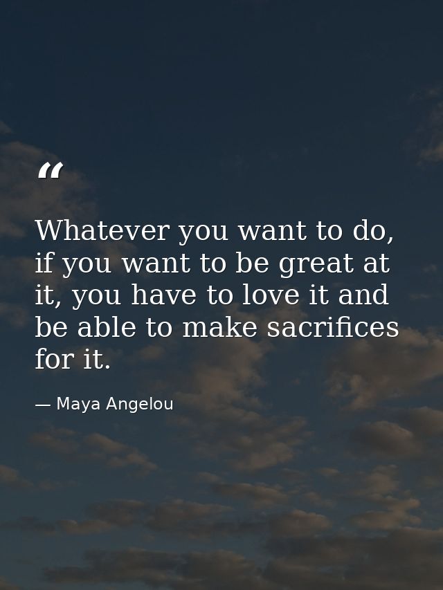 Whatever you want to do, if you want to be great at it, you have to love it and be able to make sacrifices for it. — Maya Angelou