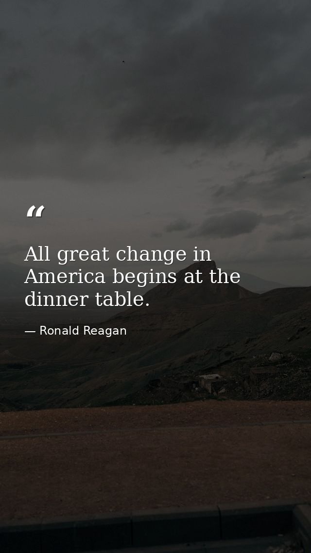 All great change in America begins at the dinner table. — Ronald Reagan
