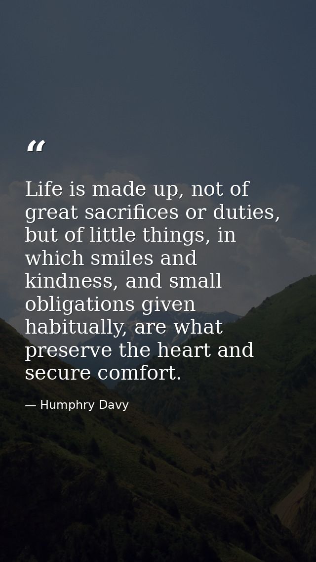Life is made up, not of great sacrifices or duties, but of little things, in which smiles and kindness, and small obliga — Humphry Davy