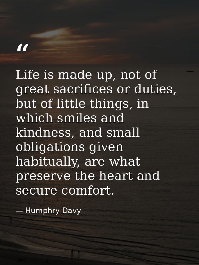 Life is made up, not of great sacrifices or duties, but of little things, in which smiles and kindness, and small obliga — Humphry Davy