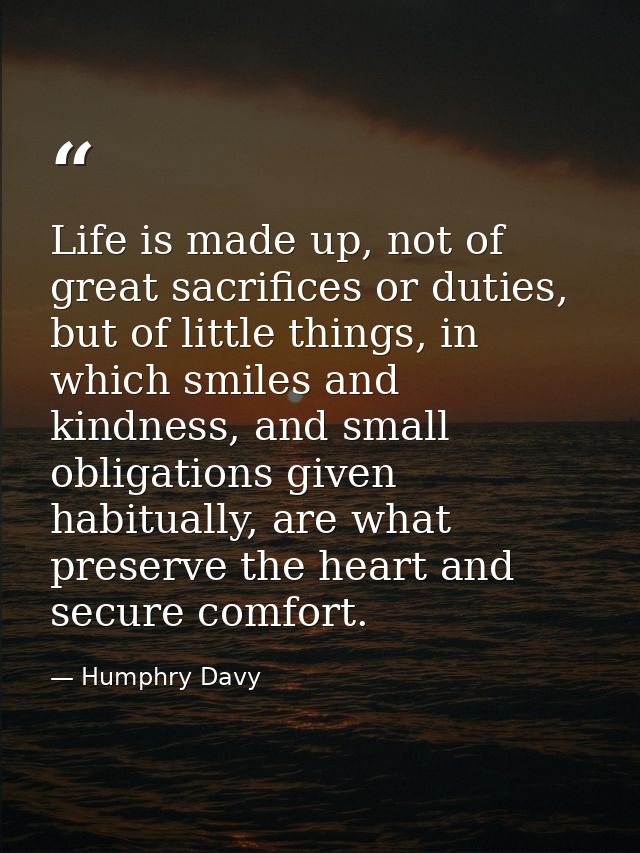 Life is made up, not of great sacrifices or duties, but of little things, in which smiles and kindness, and small obliga — Humphry Davy