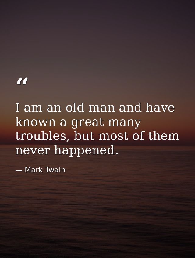 I am an old man and have known a great many troubles, but most of them never happened. — Mark Twain