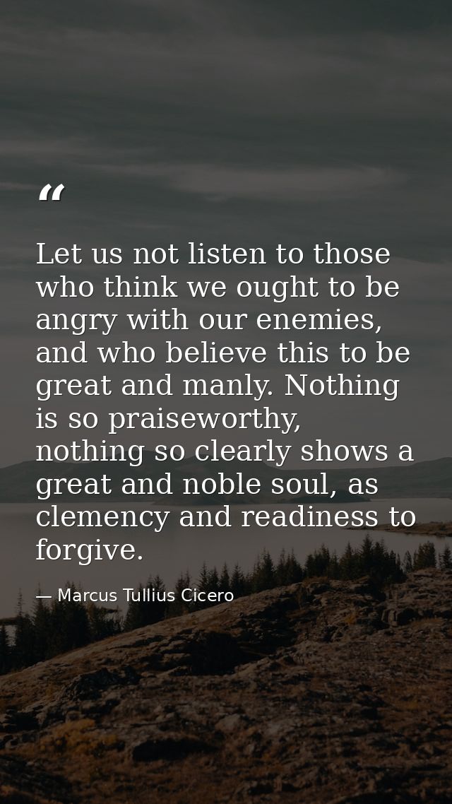 Let us not listen to those who think we ought to be angry with our enemies, and who believe this to be great and manly.  — Marcus Tullius Cicero