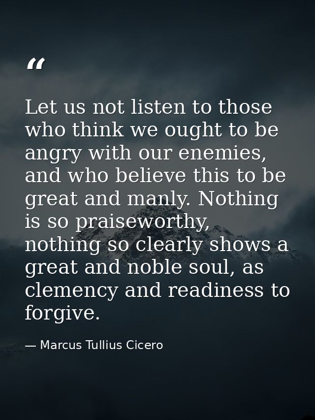 Let us not listen to those who think we ought to be angry with our enemies, and who believe this to be great and manly.  — Marcus Tullius Cicero