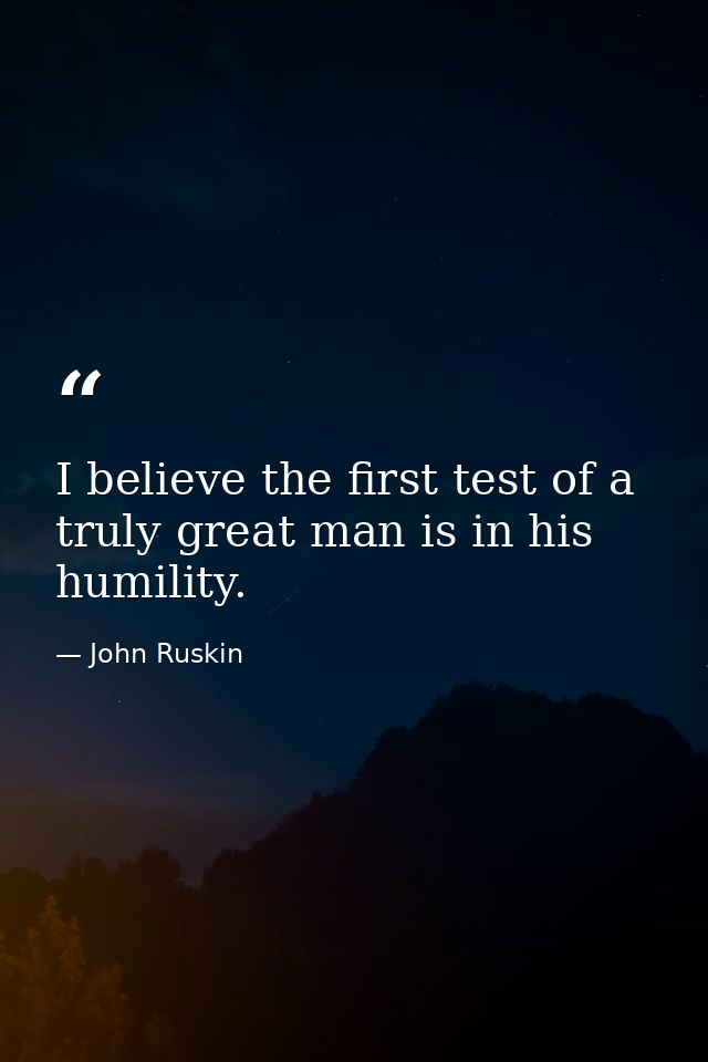 I believe the first test of a truly great man is in his humility. — John Ruskin
