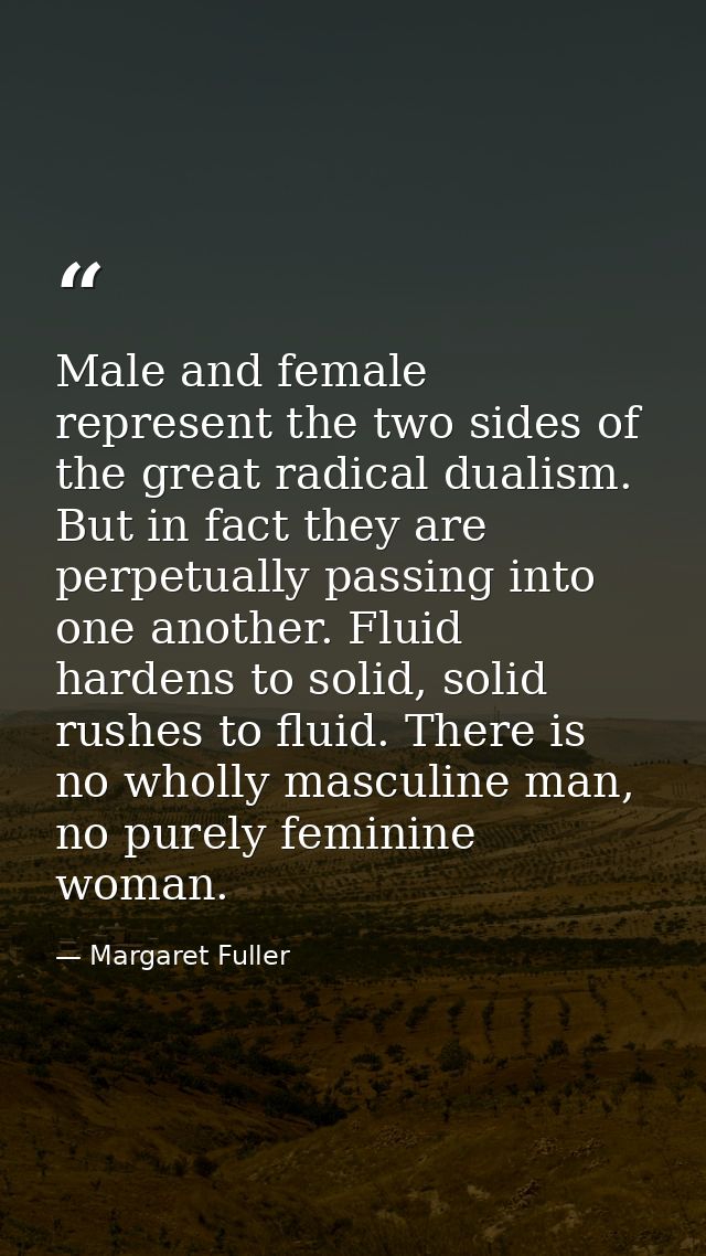 Male and female represent the two sides of the great radical dualism. But in fact they are perpetually passing into one  — Margaret Fuller