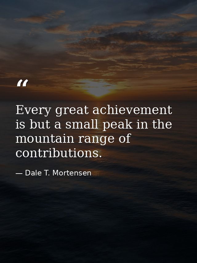 Every great achievement is but a small peak in the mountain range of contributions. — Dale T. Mortensen