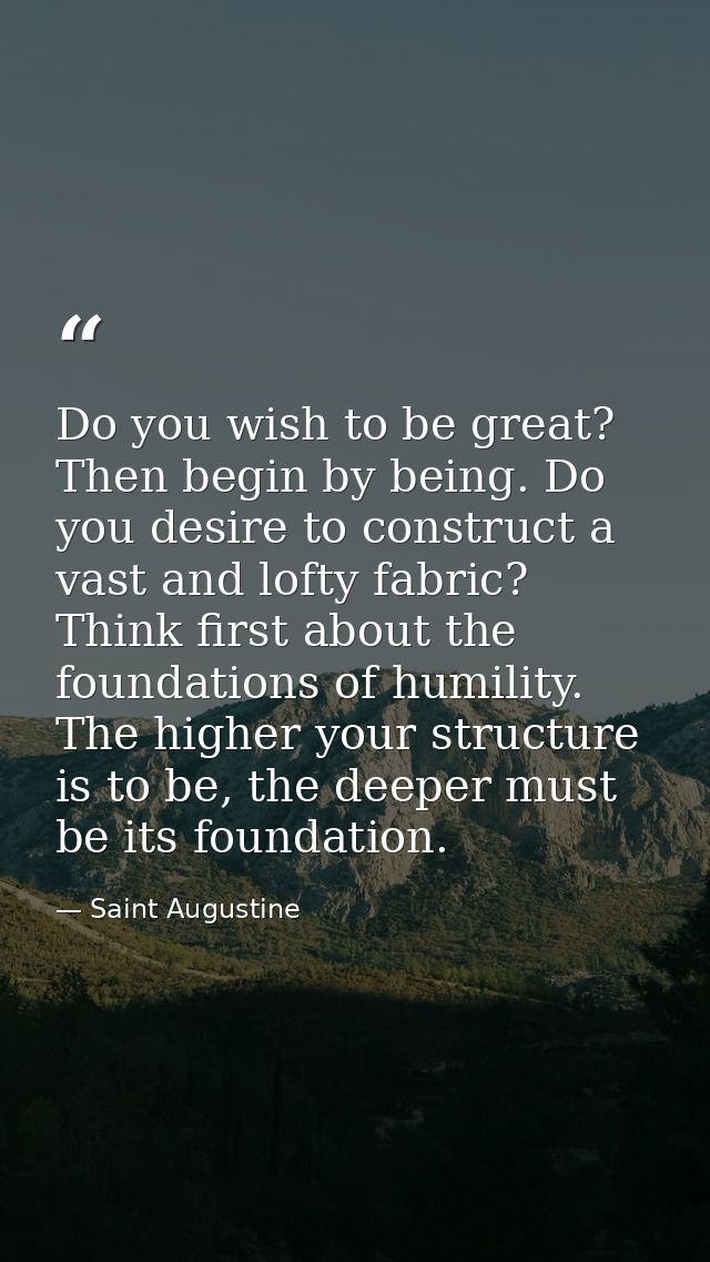 Do you wish to be great? Then begin by being. Do you desire to construct a vast and lofty fabric? Think first about the  — Saint Augustine