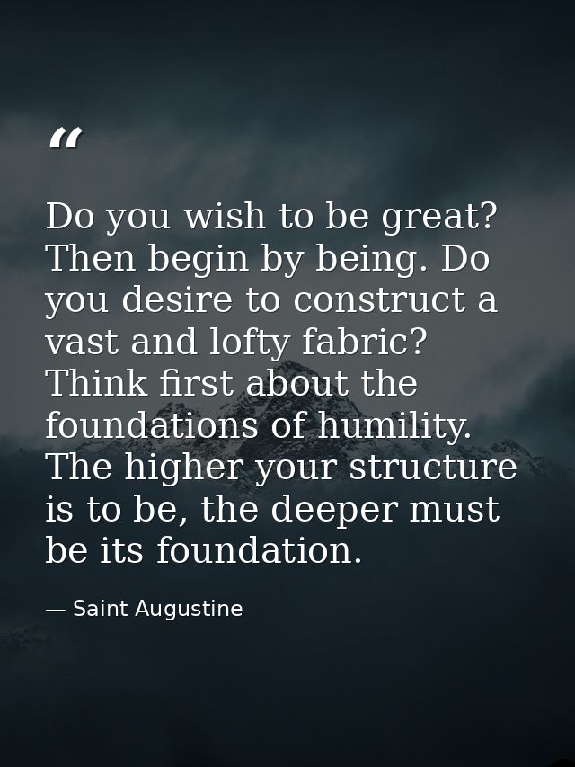 Do you wish to be great? Then begin by being. Do you desire to construct a vast and lofty fabric? Think first about the  — Saint Augustine