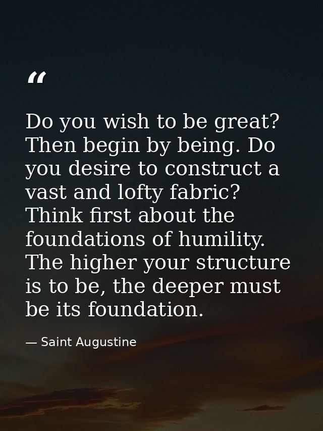 Do you wish to be great? Then begin by being. Do you desire to construct a vast and lofty fabric? Think first about the  — Saint Augustine