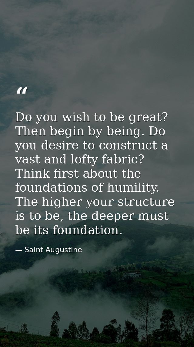 Do you wish to be great? Then begin by being. Do you desire to construct a vast and lofty fabric? Think first about the  — Saint Augustine