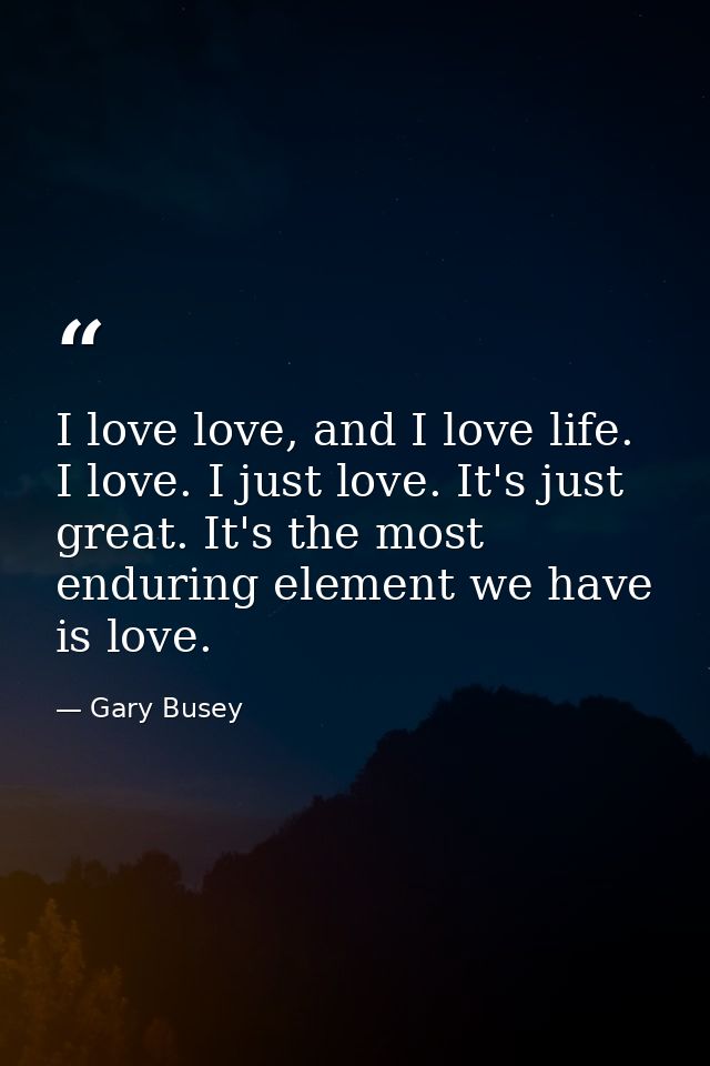 I love love, and I love life. I love. I just love. It's just great. It's the most enduring element we have is love. — Gary Busey