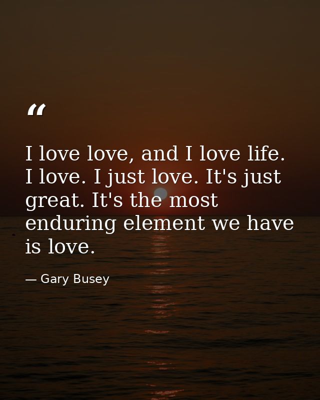 I love love, and I love life. I love. I just love. It's just great. It's the most enduring element we have is love. — Gary Busey