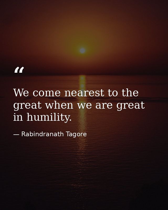 We come nearest to the great when we are great in humility. — Rabindranath Tagore