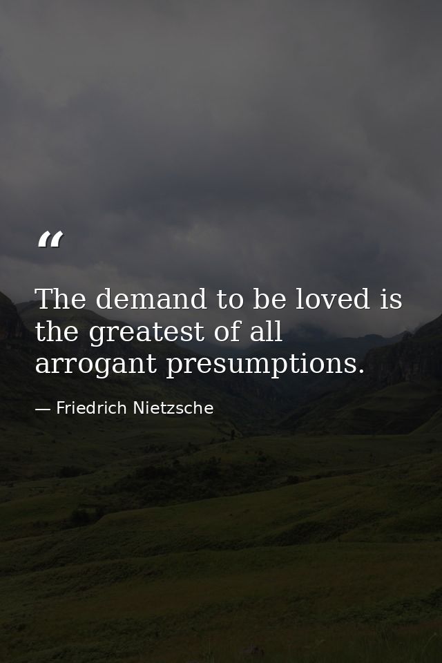 The demand to be loved is the greatest of all arrogant presumptions. — Friedrich Nietzsche