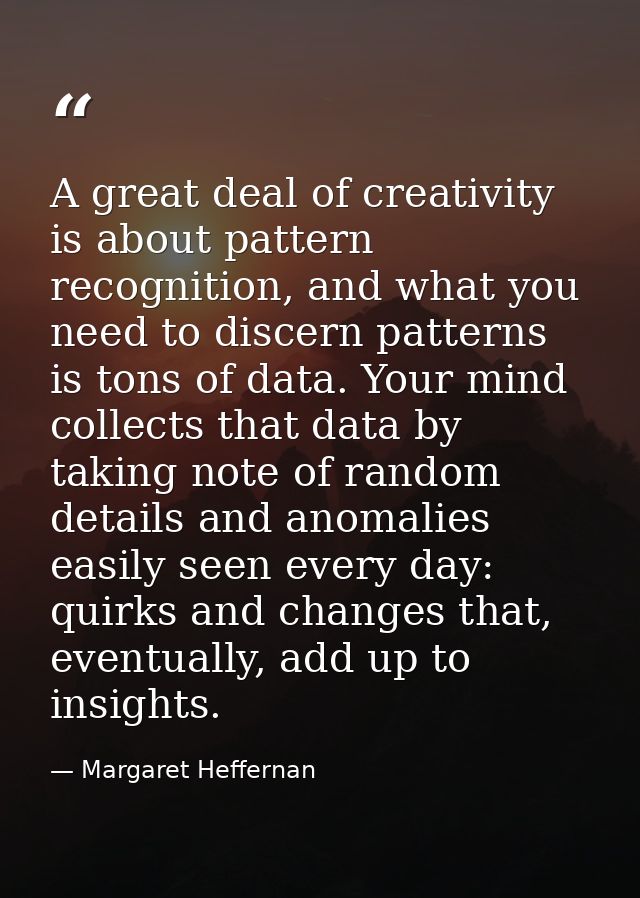 A great deal of creativity is about pattern recognition, and what you need to discern patterns is tons of data. Your min — Margaret Heffernan