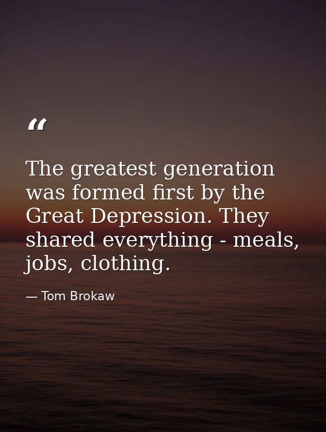 The greatest generation was formed first by the Great Depression. They shared everything - meals, jobs, clothing. — Tom Brokaw