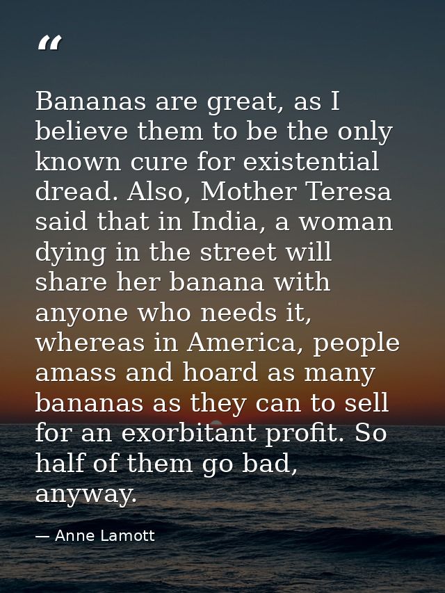 Bananas are great, as I believe them to be the only known cure for existential dread. Also, Mother Teresa said that in I — Anne Lamott