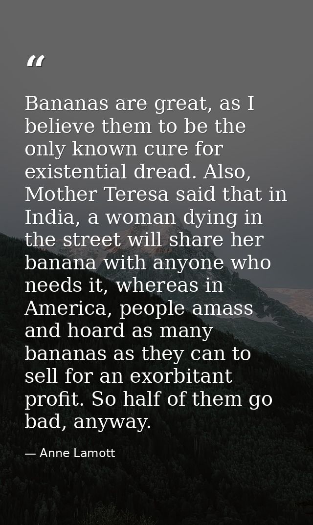 Bananas are great, as I believe them to be the only known cure for existential dread. Also, Mother Teresa said that in I — Anne Lamott