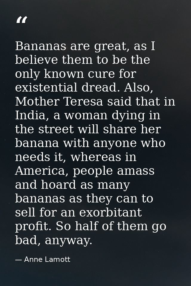 Bananas are great, as I believe them to be the only known cure for existential dread. Also, Mother Teresa said that in I — Anne Lamott