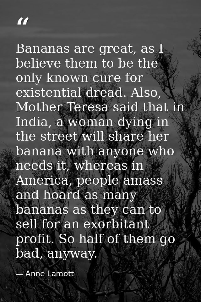 Bananas are great, as I believe them to be the only known cure for existential dread. Also, Mother Teresa said that in I — Anne Lamott