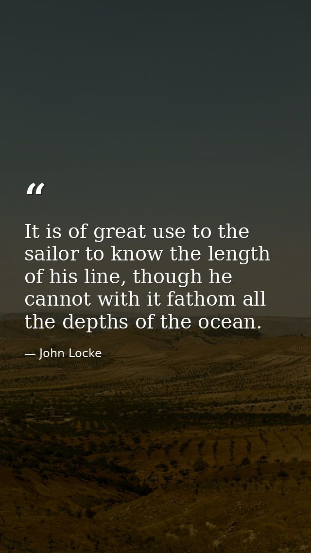 It is of great use to the sailor to know the length of his line, though he cannot with it fathom all the depths of the o — John Locke