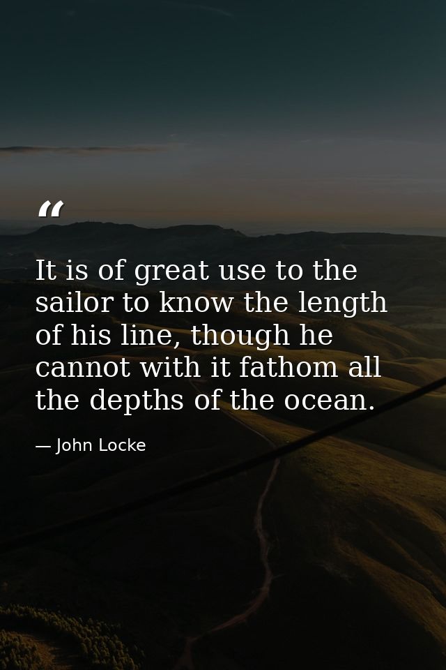 It is of great use to the sailor to know the length of his line, though he cannot with it fathom all the depths of the o — John Locke
