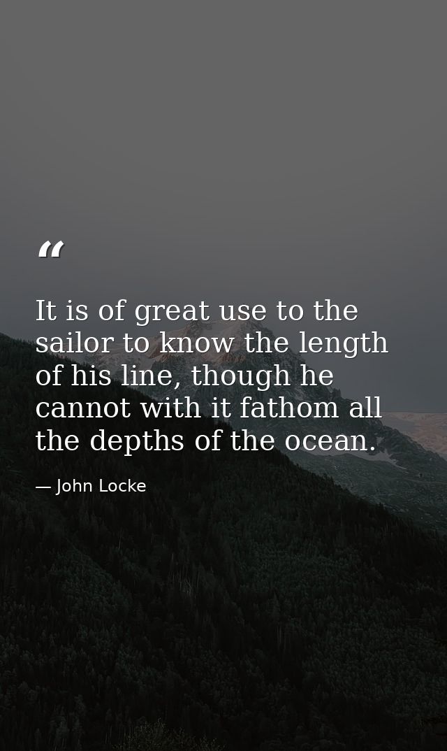 It is of great use to the sailor to know the length of his line, though he cannot with it fathom all the depths of the o — John Locke