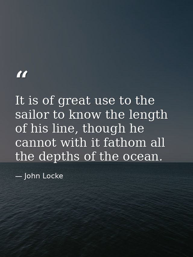 It is of great use to the sailor to know the length of his line, though he cannot with it fathom all the depths of the o — John Locke