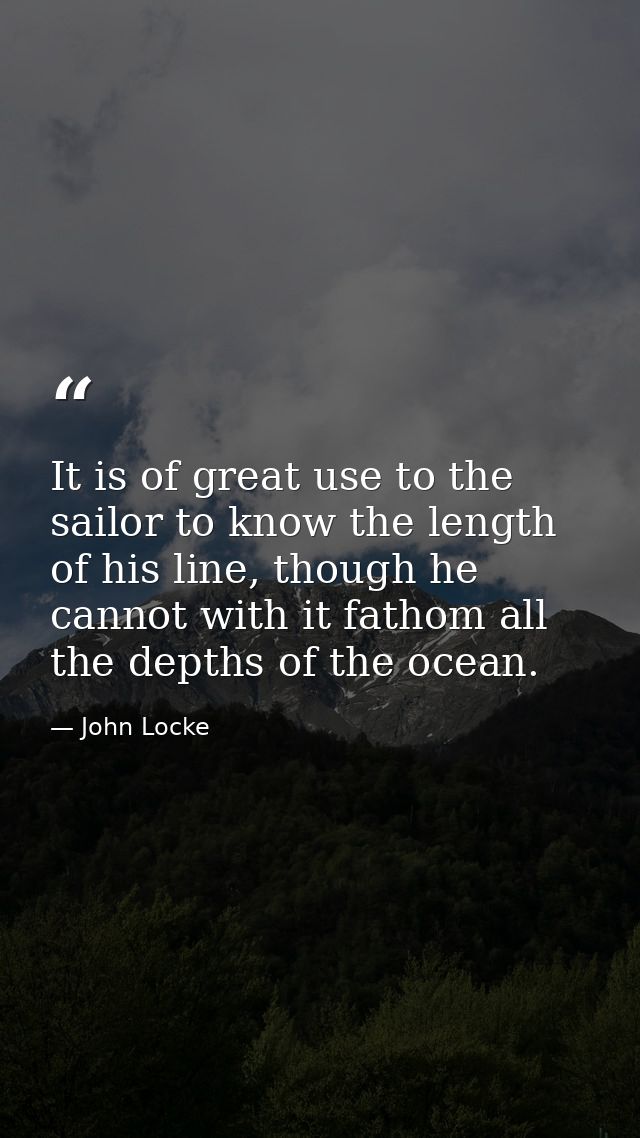 It is of great use to the sailor to know the length of his line, though he cannot with it fathom all the depths of the o — John Locke