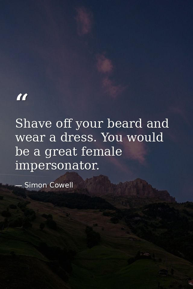Shave off your beard and wear a dress. You would be a great female impersonator. — Simon Cowell