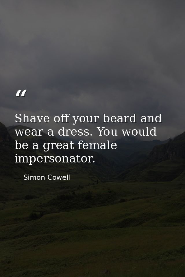 Shave off your beard and wear a dress. You would be a great female impersonator. — Simon Cowell