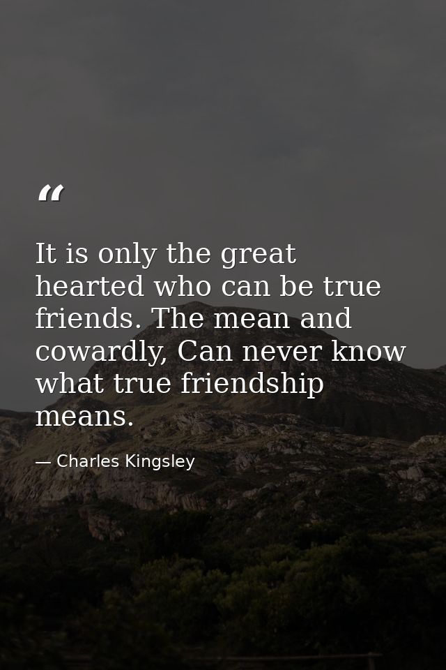 It is only the great hearted who can be true friends. The mean and cowardly, Can never know what true friendship means. — Charles Kingsley