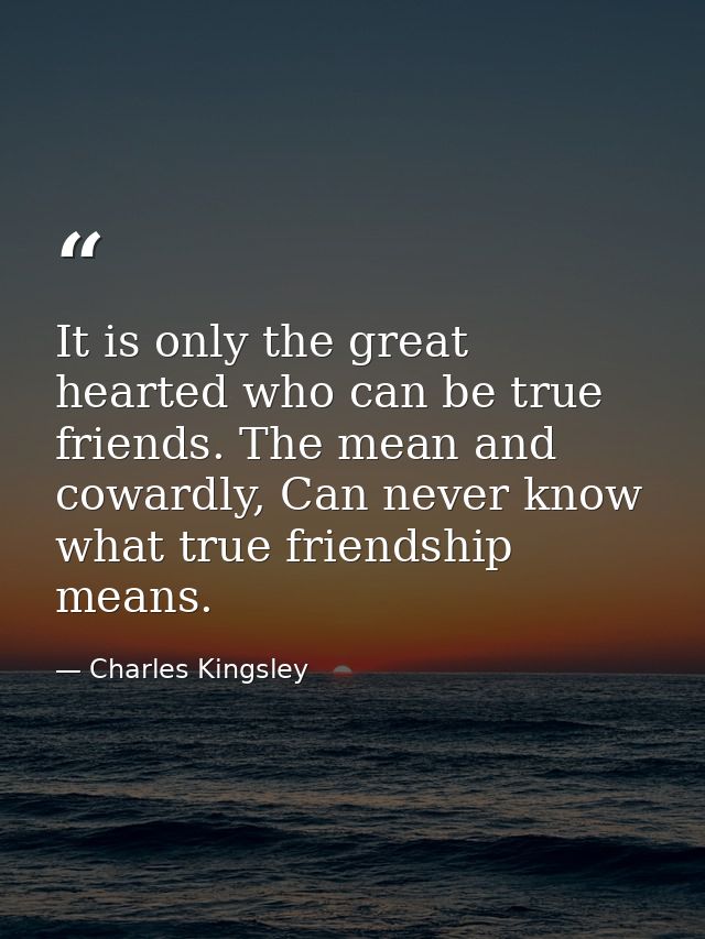 It is only the great hearted who can be true friends. The mean and cowardly, Can never know what true friendship means. — Charles Kingsley